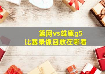 篮网vs雄鹿g5比赛录像回放在哪看