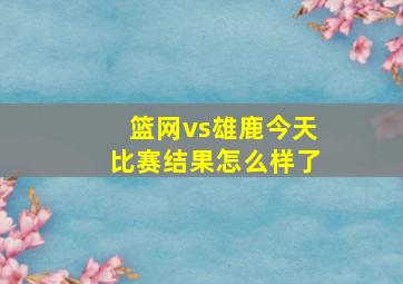 篮网vs雄鹿今天比赛结果怎么样了