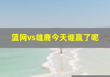 篮网vs雄鹿今天谁赢了呢