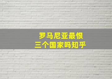 罗马尼亚最恨三个国家吗知乎