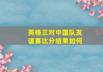 英格兰对中国队友谊赛比分结果如何