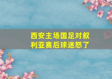 西安主场国足对叙利亚赛后球迷怒了