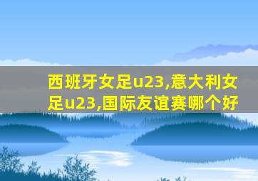 西班牙女足u23,意大利女足u23,国际友谊赛哪个好