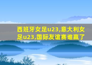 西班牙女足u23,意大利女足u23,国际友谊赛谁赢了