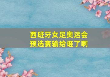 西班牙女足奥运会预选赛输给谁了啊