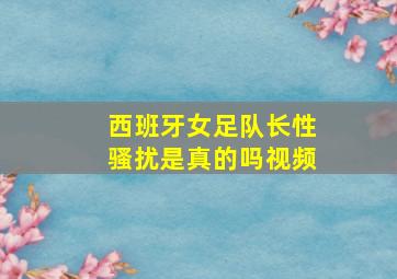 西班牙女足队长性骚扰是真的吗视频