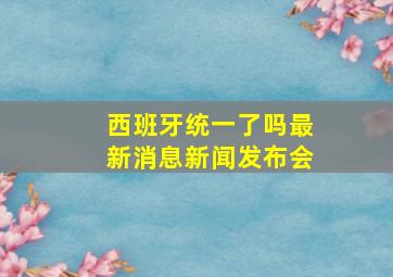 西班牙统一了吗最新消息新闻发布会