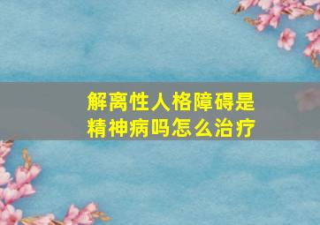 解离性人格障碍是精神病吗怎么治疗