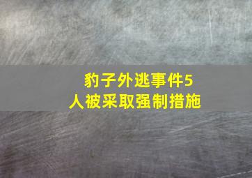 豹子外逃事件5人被采取强制措施