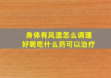 身体有风湿怎么调理好呢吃什么药可以治疗