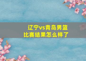 辽宁vs青岛男篮比赛结果怎么样了