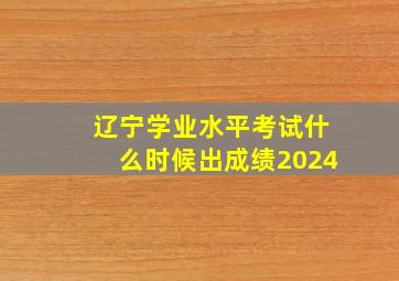 辽宁学业水平考试什么时候出成绩2024