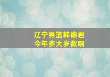 辽宁男篮韩德君今年多大岁数啊