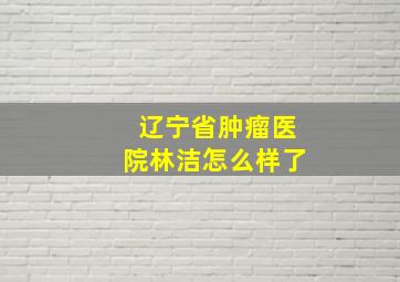 辽宁省肿瘤医院林洁怎么样了