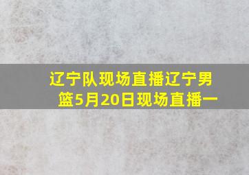 辽宁队现场直播辽宁男篮5月20日现场直播一