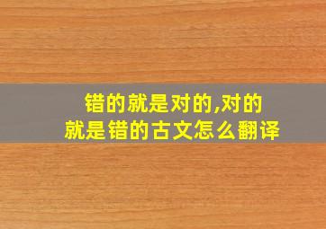 错的就是对的,对的就是错的古文怎么翻译