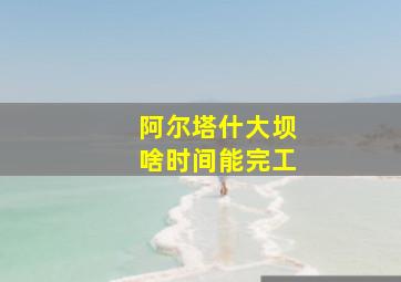 阿尔塔什大坝啥时间能完工