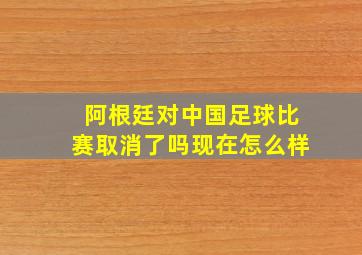 阿根廷对中国足球比赛取消了吗现在怎么样