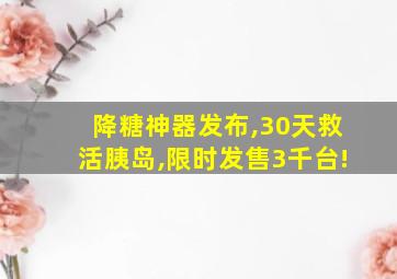 降糖神器发布,30天救活胰岛,限时发售3千台!