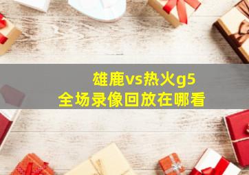 雄鹿vs热火g5全场录像回放在哪看