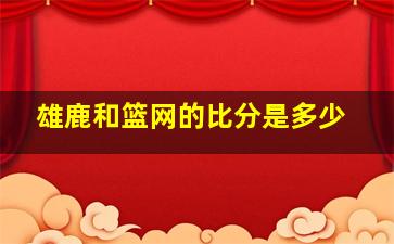 雄鹿和篮网的比分是多少