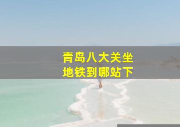 青岛八大关坐地铁到哪站下