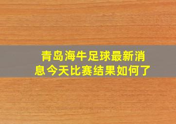 青岛海牛足球最新消息今天比赛结果如何了