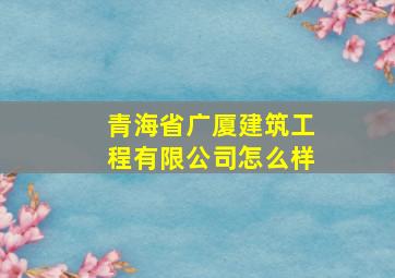 青海省广厦建筑工程有限公司怎么样