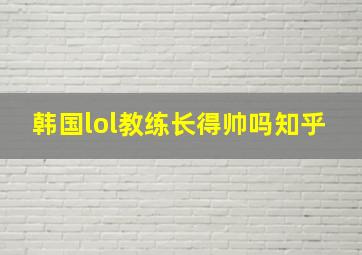 韩国lol教练长得帅吗知乎