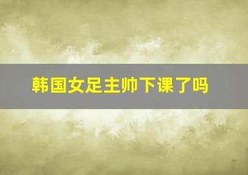 韩国女足主帅下课了吗