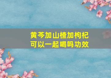 黄芩加山楂加枸杞可以一起喝吗功效