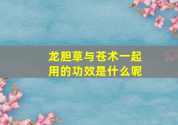 龙胆草与苍术一起用的功效是什么呢